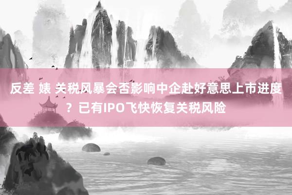 反差 婊 关税风暴会否影响中企赴好意思上市进度？已有IPO飞快恢复关税风险