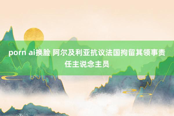 porn ai换脸 阿尔及利亚抗议法国拘留其领事责任主说念主员