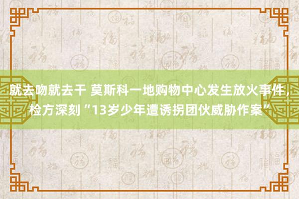 就去吻就去干 莫斯科一地购物中心发生放火事件，检方深刻“13岁少年遭诱拐团伙威胁作案”