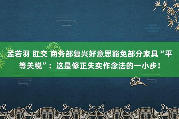 孟若羽 肛交 商务部复兴好意思豁免部分家具“平等关税”：这是修正失实作念法的一小步！