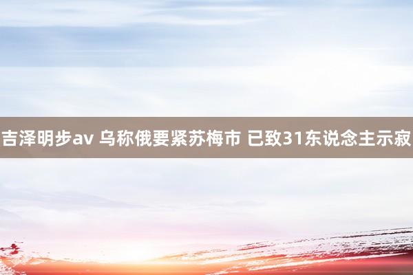 吉泽明步av 乌称俄要紧苏梅市 已致31东说念主示寂