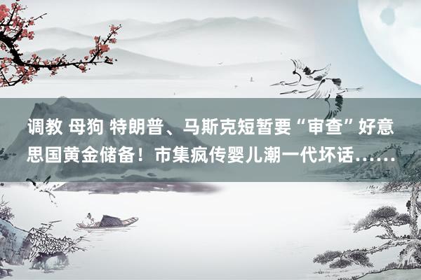 调教 母狗 特朗普、马斯克短暂要“审查”好意思国黄金储备！市集疯传婴儿潮一代坏话……