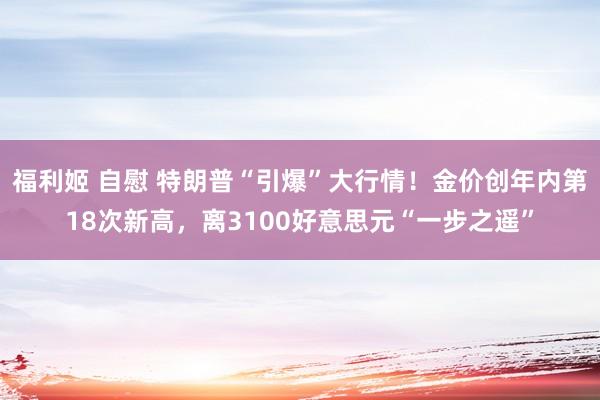福利姬 自慰 特朗普“引爆”大行情！金价创年内第18次新高，离3100好意思元“一步之遥”