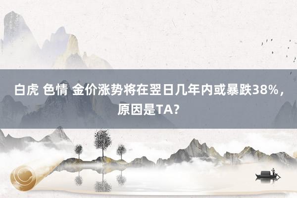 白虎 色情 金价涨势将在翌日几年内或暴跌38%，原因是TA？