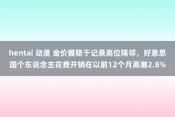 hentai 动漫 金价握稳于记录高位隔邻，好意思国个东说念主花费开销在以前12个月高潮2.8%