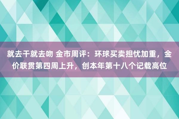 就去干就去吻 金市周评：环球买卖担忧加重，金价联贯第四周上升，创本年第十八个记载高位