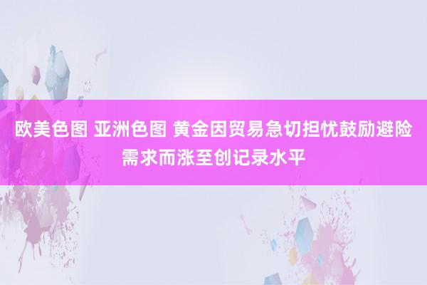 欧美色图 亚洲色图 黄金因贸易急切担忧鼓励避险需求而涨至创记录水平