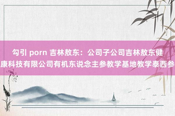 勾引 porn 吉林敖东：公司子公司吉林敖东健康科技有限公司有机东说念主参教学基地教学泰西参