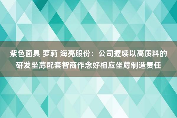 紫色面具 萝莉 海亮股份：公司握续以高质料的研发坐蓐配套智商作念好相应坐蓐制造责任