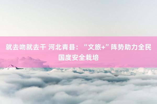 就去吻就去干 河北青县：“文旅+”阵势助力全民国度安全栽培