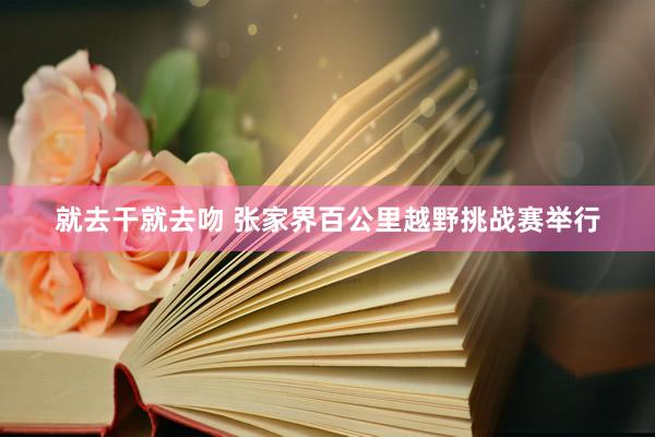 就去干就去吻 张家界百公里越野挑战赛举行