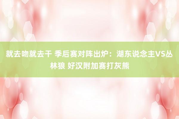 就去吻就去干 季后赛对阵出炉：湖东说念主VS丛林狼 好汉附加赛打灰熊