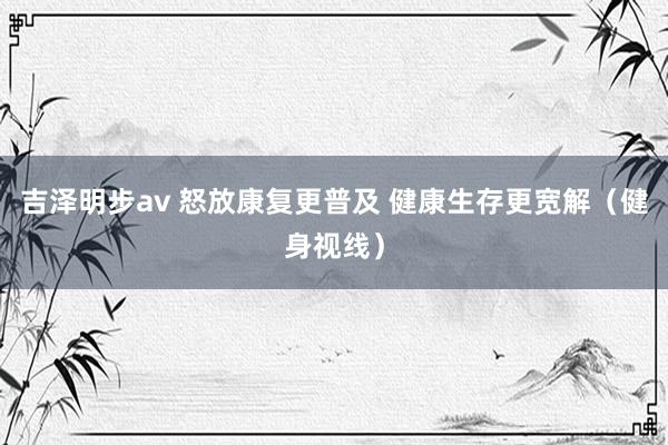 吉泽明步av 怒放康复更普及 健康生存更宽解（健身视线）