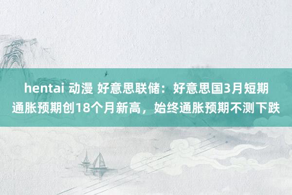 hentai 动漫 好意思联储：好意思国3月短期通胀预期创18个月新高，始终通胀预期不测下跌