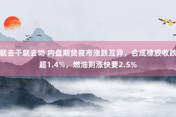 就去干就去吻 内盘期货夜市涨跌互异，合成橡胶收跌超1.4%，燃油则涨快要2.5%