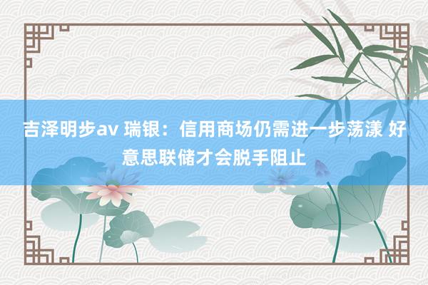 吉泽明步av 瑞银：信用商场仍需进一步荡漾 好意思联储才会脱手阻止