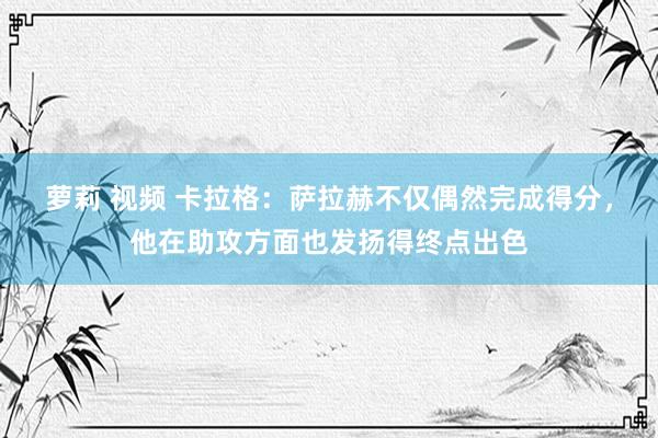 萝莉 视频 卡拉格：萨拉赫不仅偶然完成得分，他在助攻方面也发扬得终点出色