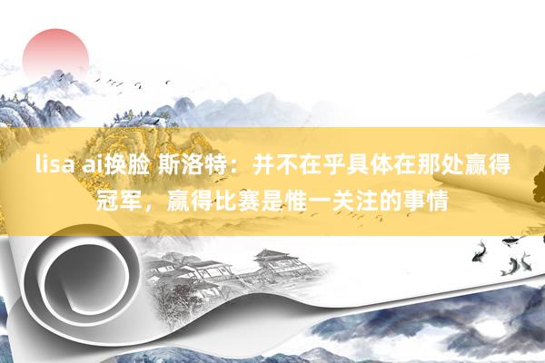 lisa ai换脸 斯洛特：并不在乎具体在那处赢得冠军，赢得比赛是惟一关注的事情