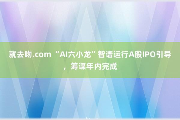 就去吻.com “AI六小龙”智谱运行A股IPO引导，筹谋年内完成