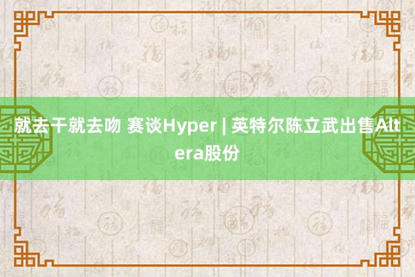 就去干就去吻 赛谈Hyper | 英特尔陈立武出售Altera股份