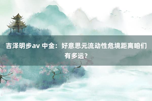 吉泽明步av 中金：好意思元流动性危境距离咱们有多远？
