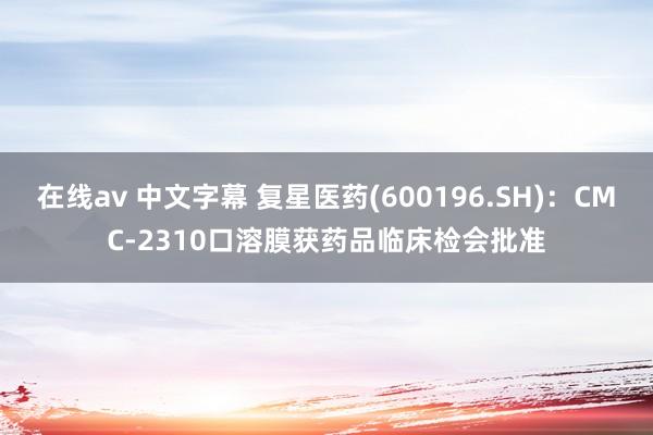 在线av 中文字幕 复星医药(600196.SH)：CMC-2310口溶膜获药品临床检会批准