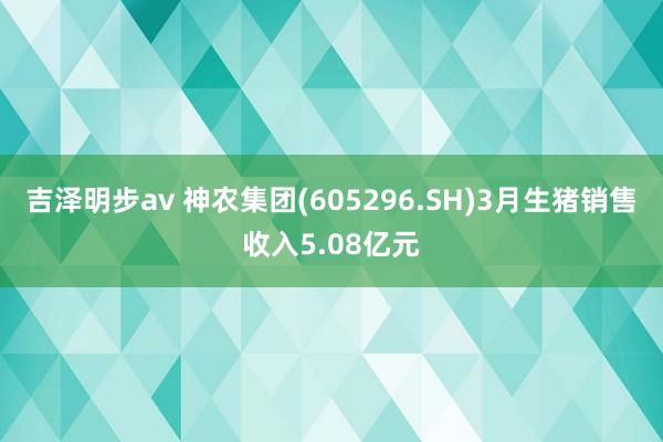 吉泽明步av 神农集团(605296.SH)3月生猪销售收入5.08亿元