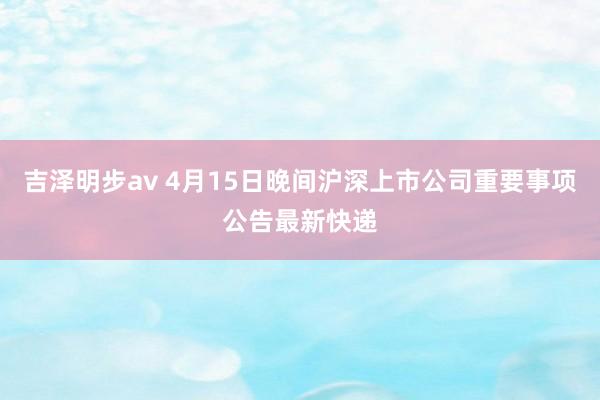 吉泽明步av 4月15日晚间沪深上市公司重要事项公告最新快递