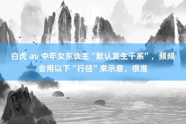 白虎 av 中年女东谈主“默认发生干系”，频频会用以下“行径”来示意，很准