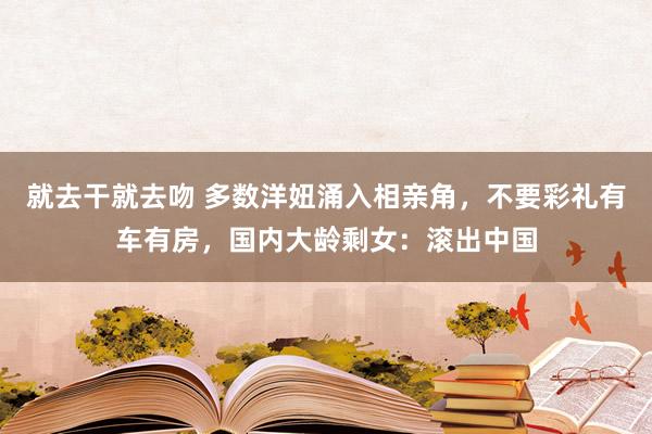 就去干就去吻 多数洋妞涌入相亲角，不要彩礼有车有房，国内大龄剩女：滚出中国