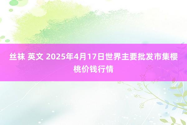 丝袜 英文 2025年4月17日世界主要批发市集樱桃价钱行情