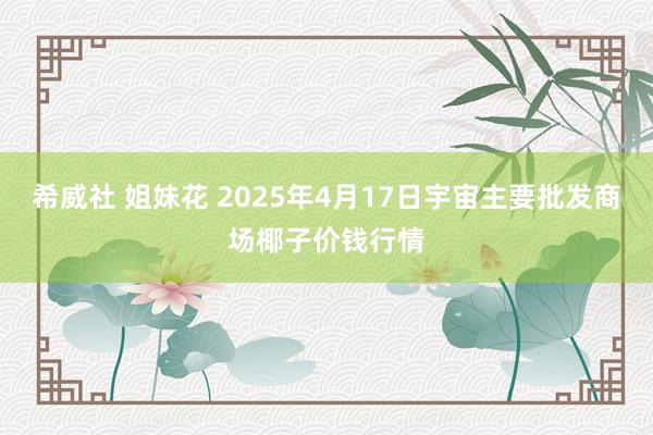 希威社 姐妹花 2025年4月17日宇宙主要批发商场椰子价钱行情