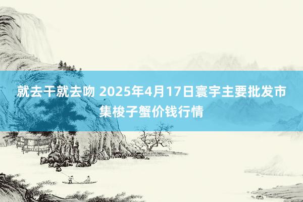 就去干就去吻 2025年4月17日寰宇主要批发市集梭子蟹价钱行情