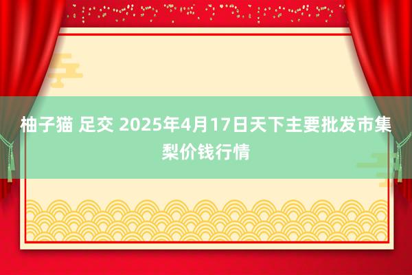 柚子猫 足交 2025年4月17日天下主要批发市集梨价钱行情