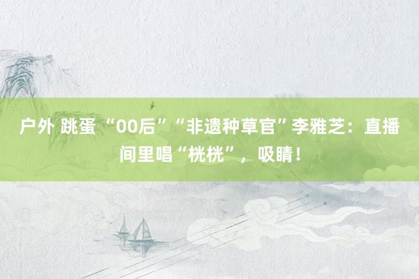 户外 跳蛋 “00后”“非遗种草官”李雅芝：直播间里唱“桄桄”，吸睛！