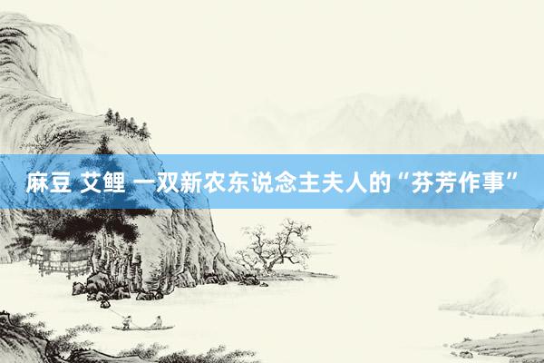 麻豆 艾鲤 一双新农东说念主夫人的“芬芳作事”