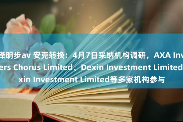 吉泽明步av 安克转换：4月7日采纳机构调研，AXA Investment Managers Chorus Limited、Dexin Investment Limited等多家机构参与