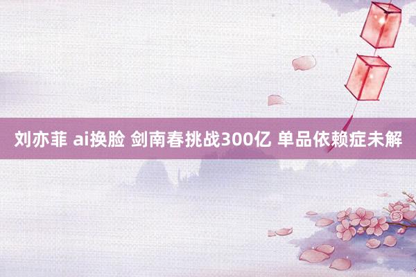 刘亦菲 ai换脸 剑南春挑战300亿 单品依赖症未解