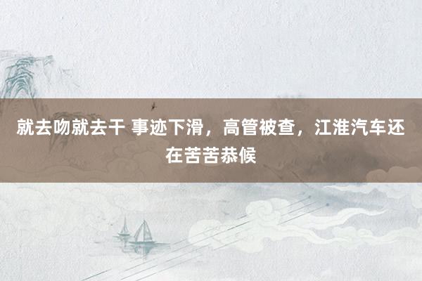 就去吻就去干 事迹下滑，高管被查，江淮汽车还在苦苦恭候
