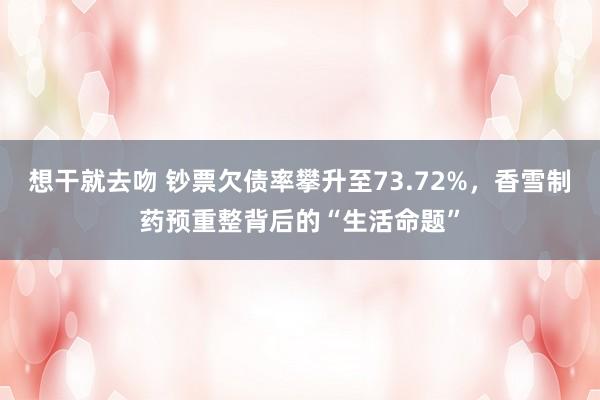 想干就去吻 钞票欠债率攀升至73.72%，香雪制药预重整背后的“生活命题”