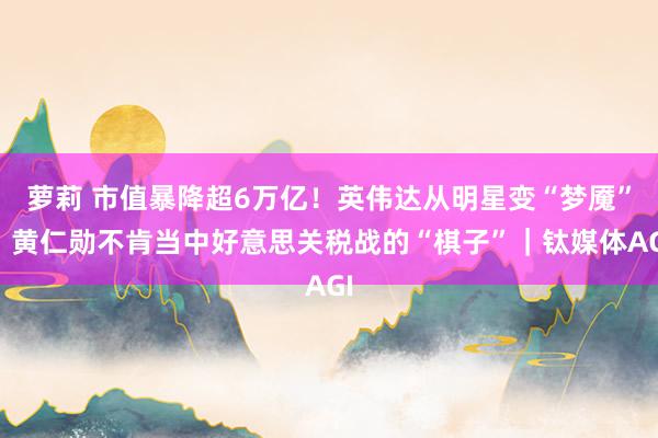 萝莉 市值暴降超6万亿！英伟达从明星变“梦魇”，黄仁勋不肯当中好意思关税战的“棋子”｜钛媒体AGI