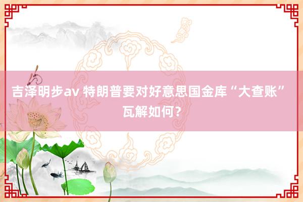 吉泽明步av 特朗普要对好意思国金库“大查账” 瓦解如何？