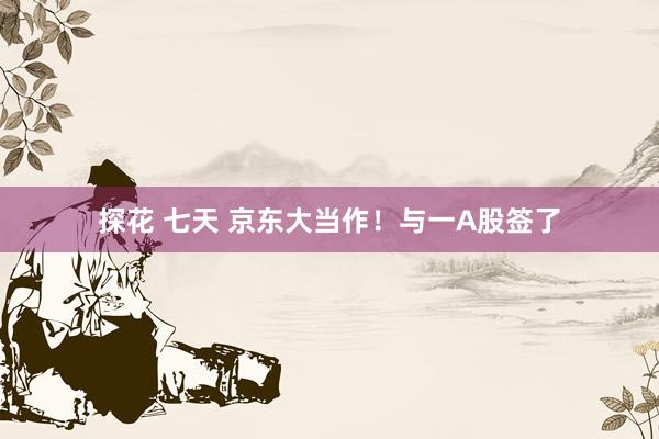 探花 七天 京东大当作！与一A股签了