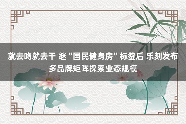 就去吻就去干 继“国民健身房”标签后 乐刻发布多品牌矩阵探索业态规模