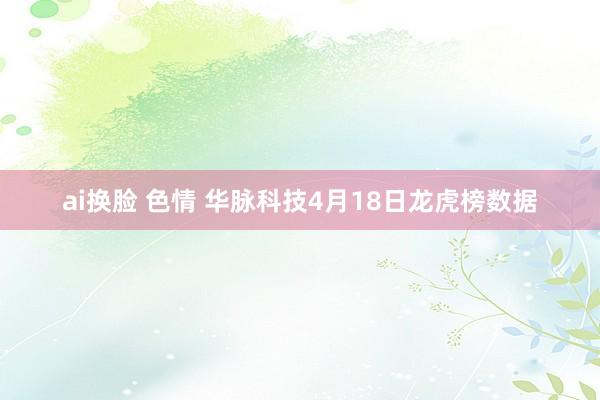 ai换脸 色情 华脉科技4月18日龙虎榜数据