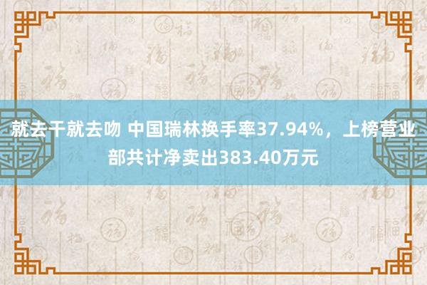 就去干就去吻 中国瑞林换手率37.94%，上榜营业部共计净卖出383.40万元