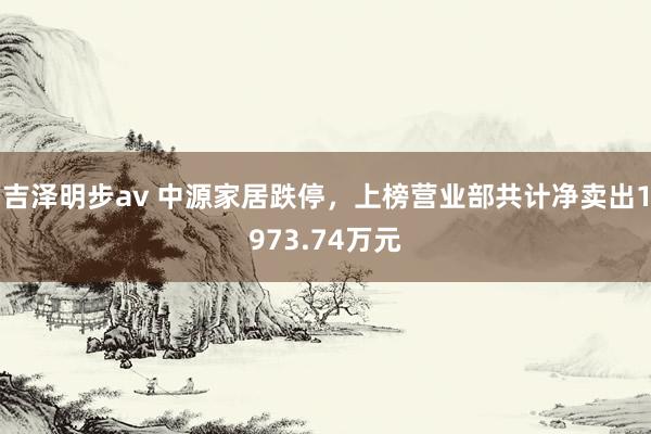 吉泽明步av 中源家居跌停，上榜营业部共计净卖出1973.74万元