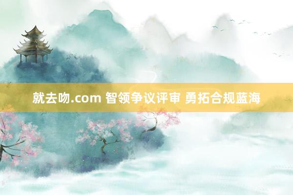 就去吻.com 智领争议评审 勇拓合规蓝海