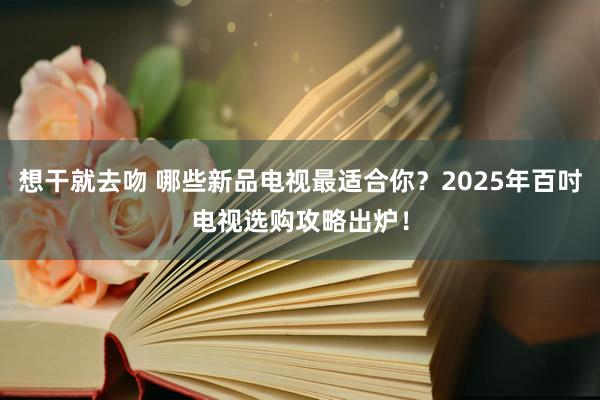 想干就去吻 哪些新品电视最适合你？2025年百吋电视选购攻略出炉！