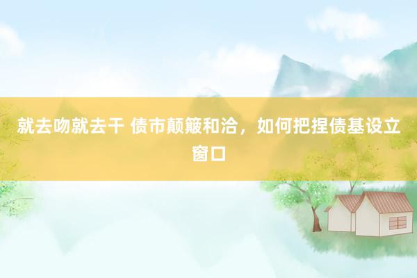 就去吻就去干 债市颠簸和洽，如何把捏债基设立窗口